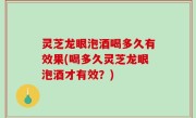 灵芝龙眼泡酒喝多久有效果(喝多久灵芝龙眼泡酒才有效？)