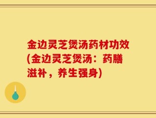 金边灵芝煲汤药材功效(金边灵芝煲汤：药膳滋补，养生强身)