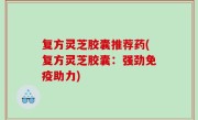 复方灵芝胶囊推荐药(复方灵芝胶囊：强劲免疫助力)