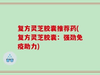 复方灵芝胶囊推荐药(复方灵芝胶囊：强劲免疫助力)