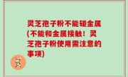 灵芝孢子粉不能碰金属(不能和金属接触！灵芝孢子粉使用需注意的事项)
