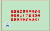 福正元灵芝孢子粉的价格是多少？了解福正元灵芝孢子粉的市场价？