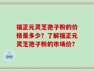 福正元灵芝孢子粉的价格是多少？了解福正元灵芝孢子粉的市场价？