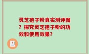 灵芝孢子粉真实测评图？探究灵芝孢子粉的功效和使用效果？