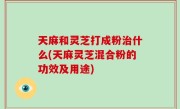 天麻和灵芝打成粉治什么(天麻灵芝混合粉的功效及用途)