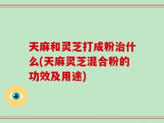 天麻和灵芝打成粉治什么(天麻灵芝混合粉的功效及用途)