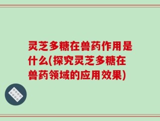 灵芝多糖在兽药作用是什么(探究灵芝多糖在兽药领域的应用效果)