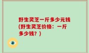 野生灵芝一斤多少元钱(野生灵芝价格：一斤多少钱？)