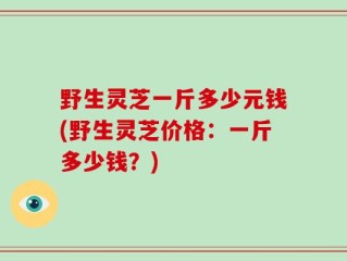 野生灵芝一斤多少元钱(野生灵芝价格：一斤多少钱？)