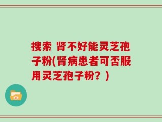 搜索 肾不好能灵芝孢子粉(肾病患者可否服用灵芝孢子粉？)