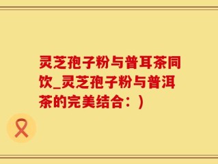 灵芝孢子粉与普耳茶同饮_灵芝孢子粉与普洱茶的完美结合：)