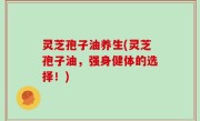 灵芝孢子油养生(灵芝孢子油，强身健体的选择！)