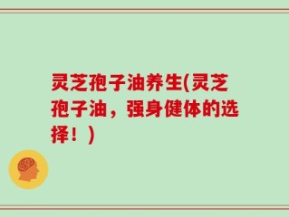 灵芝孢子油养生(灵芝孢子油，强身健体的选择！)