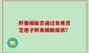肝萎缩能否通过食用灵芝孢子粉来缓解症状？