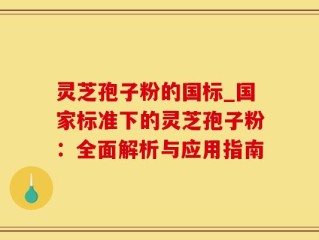 灵芝孢子粉的国标_国家标准下的灵芝孢子粉：全面解析与应用指南
