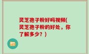 灵芝孢子粉好吗视频(灵芝孢子粉的好处，你了解多少？)