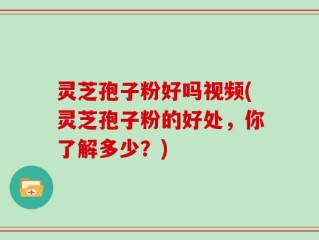 灵芝孢子粉好吗视频(灵芝孢子粉的好处，你了解多少？)