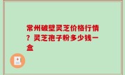常州破壁灵芝价格行情？灵芝孢子粉多少钱一盒