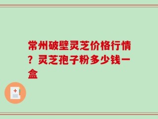常州破壁灵芝价格行情？灵芝孢子粉多少钱一盒