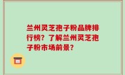 兰州灵芝孢子粉品牌排行榜？了解兰州灵芝孢子粉市场前景？