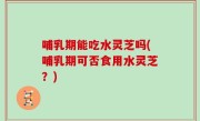 哺乳期能吃水灵芝吗(哺乳期可否食用水灵芝？)