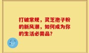 打破常规，灵芝孢子粉的新风潮，如何成为你的生活必需品？
