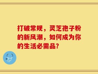 打破常规，灵芝孢子粉的新风潮，如何成为你的生活必需品？