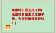 龙泉锦日灵芝孢子粉(龙泉锦日推出灵芝孢子粉，为您健康保驾护航！)