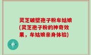 灵芝破壁孢子粉牟姑娘(灵芝孢子粉的神奇效果，牟姑娘亲身体验)