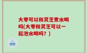 大枣可以和灵芝煮水喝吗(大枣和灵芝可以一起泡水喝吗？)
