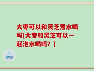 大枣可以和灵芝煮水喝吗(大枣和灵芝可以一起泡水喝吗？)