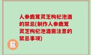 人参鹿茸灵芝枸杞泡酒的禁忌(制作人参鹿茸灵芝枸杞泡酒需注意的禁忌事项)