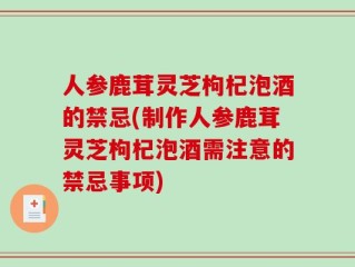 人参鹿茸灵芝枸杞泡酒的禁忌(制作人参鹿茸灵芝枸杞泡酒需注意的禁忌事项)
