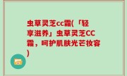 虫草灵芝cc霜(「轻享滋养」虫草灵芝CC霜，呵护肌肤光芒妆容)