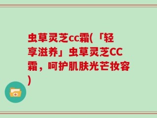 虫草灵芝cc霜(「轻享滋养」虫草灵芝CC霜，呵护肌肤光芒妆容)