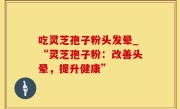 吃灵芝孢子粉头发晕_“灵芝孢子粉：改善头晕，提升健康”