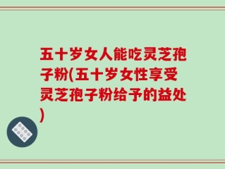 五十岁女人能吃灵芝孢子粉(五十岁女性享受灵芝孢子粉给予的益处)