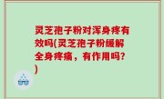 灵芝孢子粉对浑身疼有效吗(灵芝孢子粉缓解全身疼痛，有作用吗？)