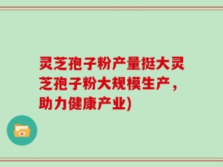 灵芝孢子粉产量挺大灵芝孢子粉大规模生产，助力健康产业)