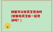 螃蟹可以和灵芝煲汤吗(螃蟹和灵芝能一起煲汤吗？)