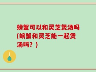 螃蟹可以和灵芝煲汤吗(螃蟹和灵芝能一起煲汤吗？)