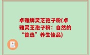 卓雅牌灵芝孢子粉(卓雅灵芝孢子粉：自然的“首选”养生佳品)