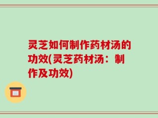 灵芝如何制作药材汤的功效(灵芝药材汤：制作及功效)