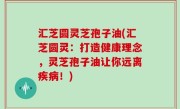 汇芝圆灵芝孢子油(汇芝圆灵：打造健康理念，灵芝孢子油让你远离疾病！)