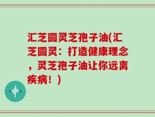 汇芝圆灵芝孢子油(汇芝圆灵：打造健康理念，灵芝孢子油让你远离疾病！)