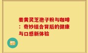 姜黄灵芝孢子粉与咖啡:奇妙组合背后的健康与口感新体验