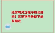 经常喝灵芝孢子粉长胖吗？灵芝孢子粉能不能长期吃