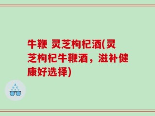 牛鞭 灵芝枸杞酒(灵芝枸杞牛鞭酒，滋补健康好选择)