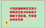 子宫肌瘤能喝灵芝孢子粉喝灵芝孢子粉有助于缓解子宫肌瘤，专家建议每日饮用