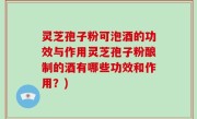 灵芝孢子粉可泡酒的功效与作用灵芝孢子粉酿制的酒有哪些功效和作用？)